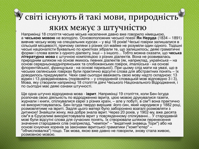 У світі існують й такі мови, природність яких межує з штучністю. Наприкінці 18 століття чеське міське населення давно вже говорило німецькою, а чеською мовою не володіло. Основоположник чеської поезії Ян Неруда (1834 – 1891) вивчив чеську мову на спеціальних курсах – у віці 18 років! Чеські говірки залишалися в сільській місцевості, причому селяни з різних сіл майже не розуміли один одного. Тодішні чеські націоналісти буквально по крихітках зібрали те, що залишилось; деякі граматичні форми і слова взяли з одного діалекту, інші – з іншого... Тобто можна сказати, що чеська літературна мова є штучною компіляцією з різних діалектів. Вона не розвивалась природним шляхом на основі якихось певних діалектів (як, наприклад, українська – на основі середньонаддніпрянських та слобожанських говірок, італійська - на основі флорентійської, французька - на основі паризької). При цьому слід мати на увазі, що в чеських селянських говірках були практично відсутні слова для абстрактних понять – їх доводилось придумувати. Чехи самі сьогодні вважають свою мову надто складною: 13 відмін і 13 дієвідмінювань (порівняйте – у спорідненій словацькій мові відповідно 3 і 3). Мова, яку створили наприкінці 18 століття діячі Чеського Національного Відродження, і по сьогодні має деякі ознаки штучності. Ще одна штучно відроджена мова - іврит. Наприкінці 19 століття, коли Бен-Ієгуда розпочав свою діяльність по відродженню іврита, цією мовою друкувалися газети, журнали і книги, спілкувалися євреї з різних країн, – але у побуті, в сім