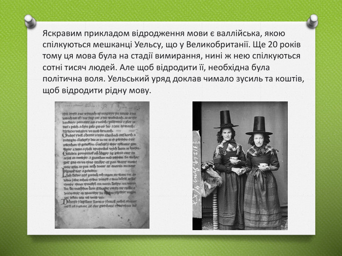 Яскравим прикладом відродження мови є валлійська, якою спілкуються мешканці Уельсу, що у Великобританії. Ще 20 років тому ця мова була на стадії вимирання, нині ж нею спілкуються сотні тисяч людей. Але щоб відродити її, необхідна була політична воля. Уельський уряд доклав чимало зусиль та коштів, щоб відродити рідну мову.