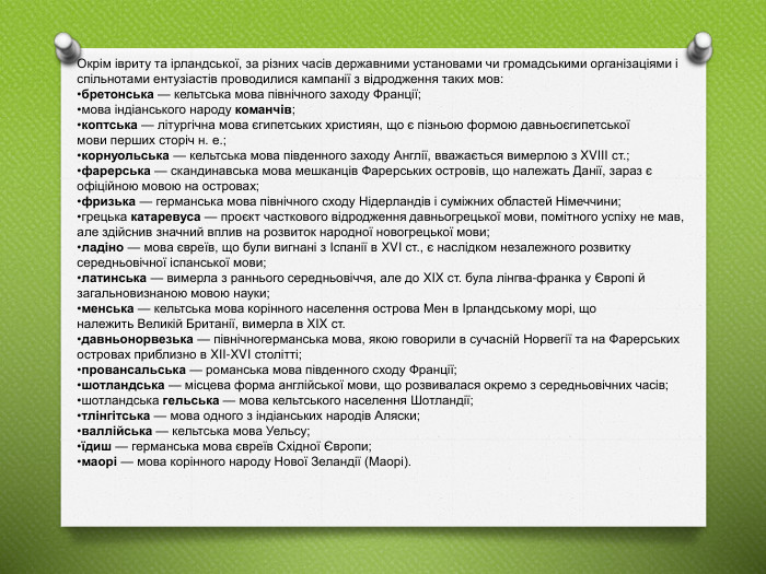 Окрім івриту та ірландської, за різних часів державними установами чи громадськими організаціями і спільнотами ентузіастів проводилися кампанії з відродження таких мов:бретонська — кельтська мова північного заходу Франції;мова індіанського народу команчів;коптська — літургічна мова єгипетських християн, що є пізньою формою давньоєгипетської мови перших сторіч н. е.;корнуольська — кельтська мова південного заходу Англії, вважається вимерлою з XVIII ст.;фарерська — скандинавська мова мешканців Фарерських островів, що належать Данії, зараз є офіційною мовою на островах;фризька — германська мова північного сходу Нідерландів і суміжних областей Німеччини;грецька катаревуса — проєкт часткового відродження давньогрецької мови, помітного успіху не мав, але здійснив значний вплив на розвиток народної новогрецької мови;ладіно — мова євреїв, що були вигнані з Іспанії в XVI ст., є наслідком незалежного розвитку середньовічної іспанської мови;латинська — вимерла з раннього середньовіччя, але до XIX ст. була лінгва-франка у Європі й загальновизнаною мовою науки;менська — кельтська мова корінного населення острова Мен в Ірландському морі, що належить Великій Британії, вимерла в XIX ст.давньонорвезька — північногерманська мова, якою говорили в сучасній Норвегії та на Фарерських островах приблизно в XII-XVI столітті;провансальська — романська мова південного сходу Франції;шотландська — місцева форма англійської мови, що розвивалася окремо з середньовічних часів;шотландська гельська — мова кельтського населення Шотландії;тлінгітська — мова одного з індіанських народів Аляски;валлійська — кельтська мова Уельсу;їдиш — германська мова євреїв Східної Європи;маорі — мова корінного народу Нової Зеландії (Маорі).