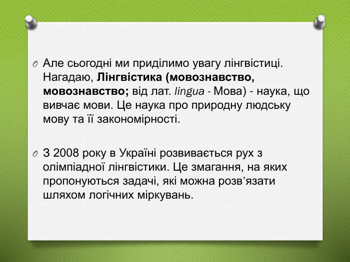 Але сьогодні ми приділимо увагу лінгвістиці. Нагадаю, Лінгвістика (мовознавство, мовознавство; від лат. lingua - Мова) - наука, що вивчає мови. Це наука про природну людську мову та її закономірності. З 2008 року в Україні розвивається рух з олімпіадної лінгвістики. Це змагання, на яких пропонуються задачі, які можна розв’язати шляхом логічних міркувань.