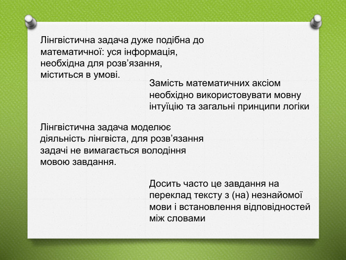 Лінгвістична задача дуже подібна до математичної: уся інформація, необхідна для розв’язання, міститься в умові. Замість математичних аксіом необхідно використовувати мовну інтуїцію та загальні принципи логіки. Лінгвістична задача моделює діяльність лінгвіста, для розв’язання задачі не вимагається володіння мовою завдання. Досить часто це завдання на переклад тексту з (на) незнайомої мови і встановлення відповідностей між словами