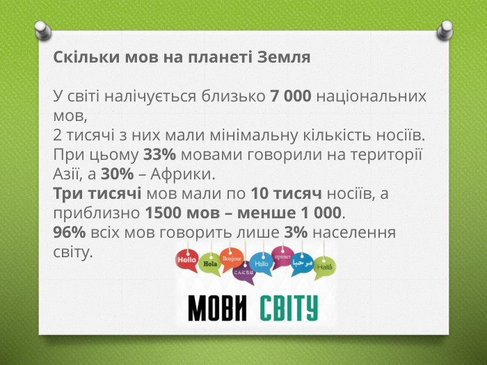 Скільки мов на планеті Земля. У світі налічується близько 7 000 національних мов, 2 тисячі з них мали мінімальну кількість носіїв. При цьому 33% мовами говорили на території Азії, а 30% – Африки. Три тисячі мов мали по 10 тисяч носіїв, а приблизно 1500 мов – менше 1 000. 96% всіх мов говорить лише 3% населення світу. 