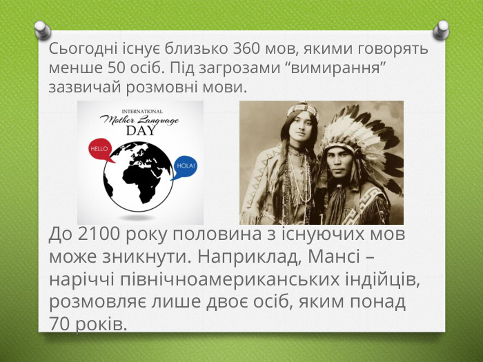 Сьогодні існує близько 360 мов, якими говорять менше 50 осіб. Під загрозами “вимирання” зазвичай розмовні мови. До 2100 року половина з існуючих мов може зникнути. Наприклад, Мансі – наріччі північноамериканських індійців, розмовляє лише двоє осіб, яким понад 70 років.