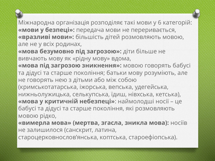 Міжнародна організація розподіляє такі мови у 6 категорій:«мови у безпеці»: передача мови не переривається,«вразливі мови»: більшість дітей розмовляють мовою, але не у всіх родинах,«мова безумовно під загрозою»: діти більше не вивчають мову як «рідну мову» вдома,«мова під загрозою зникнення»: мовою говорять бабусі та дідусі та старше покоління; батьки мову розуміють, але не говорять нею з дітьми або між собою (кримськотатарська, іжорська, вепська, удегейська, нижньолужицька, селькупська, їдиш, нівхська, кетська),«мова у критичній небезпеці»: наймолодші носії – це бабусі та дідусі та старше покоління, які розмовляють мовою рідко,«вимерла мова» (мертва, згасла, зникла мова): носіїв не залишилося (санскрит, латина, староцерковнослов’янська, коптська, староефіопська).