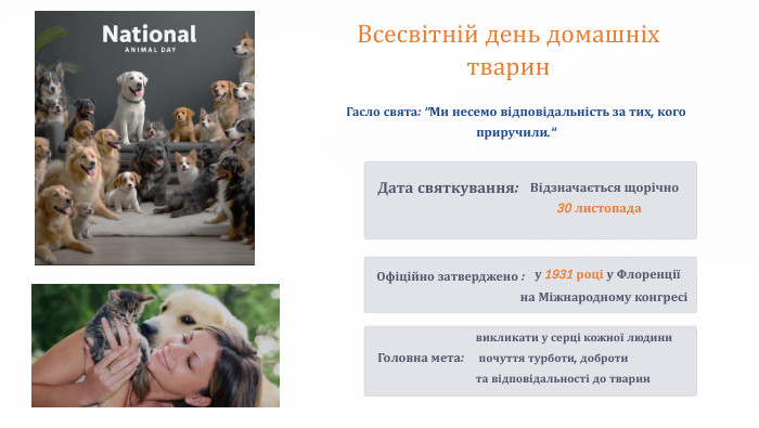 Всесвітній день домашніх тварин. Дата святкування: Відзначається щорічно 30 листопада. Офіційно затверджено :у 1931 році у Флоренції на Міжнародному конгресіГасло свята: 