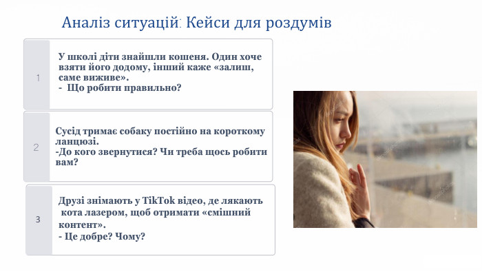 Аналіз ситуацій: Кейси для роздумів1 У школі діти знайшли кошеня. Один хоче взяти його додому, інший каже «залиш, саме виживе».- Що робити правильно?23 Сусід тримає собаку постійно на короткому ланцюзі.-До кого звернутися? Чи треба щось робити вам?Друзі знімають у Tik. Tok відео, де лякають кота лазером, щоб отримати «смішний контент».- Це добре? Чому?