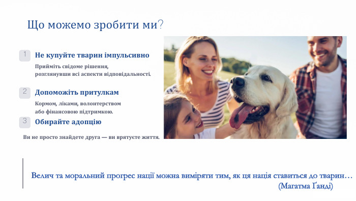 Що можемо зробити ми?1 Не купуйте тварин імпульсивно. Прийміть свідоме рішення, розглянувши всі аспекти відповідальності.2 Допоможіть притулкам. Кормом, ліками, волонтерством або фінансовою підтримкою.3 Обирайте адопцію. Ви не просто знайдете друга — ви врятуєте життя. Велич та моральний прогрес нації можна виміряти тим, як ця нація ставиться до тварин… (Магатма Ґанді)