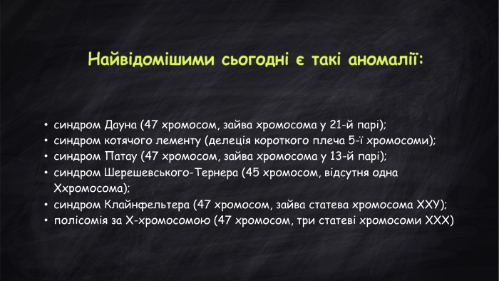 синдром Дауна (47 хромосом, зайва хромосома у 21-й парі); синдром котячого лементу (делеція короткого плеча 5-ї хромосоми); синдром Патау (47 хромосом, зайва хромосома у 13-й парі); синдром Шерешевського-Тернера (45 хромосом, відсутня одна Ххромосома); синдром Клайнфельтера (47 хромосом, зайва статева хромосома XXY); полісомія за Х-хромосомою (47 хромосом, три статеві хромосоми ХХХ)Найвідомішими сьогодні є такі аномалії: