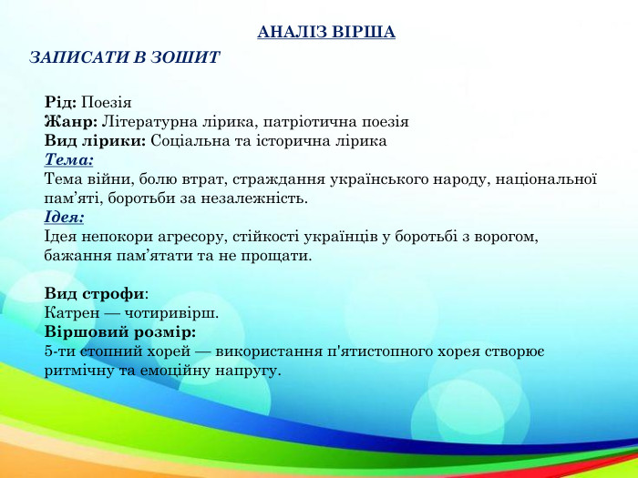 АНАЛІЗ ВІРШАЗАПИСАТИ В ЗОШИТРід: Поезія. Жанр: Літературна лірика, патріотична поезія. Вид лірики: Соціальна та історична лірика. Тема: Тема війни, болю втрат, страждання українського народу, національної пам’яті, боротьби за незалежність.Ідея:Ідея непокори агресору, стійкості українців у боротьбі з ворогом, бажання пам’ятати та не прощати. Вид строфи: Катрен — чотиривірш. Віршовий розмір:5-ти стопний хорей — використання п'ятистопного хорея створює ритмічну та емоційну напругу.