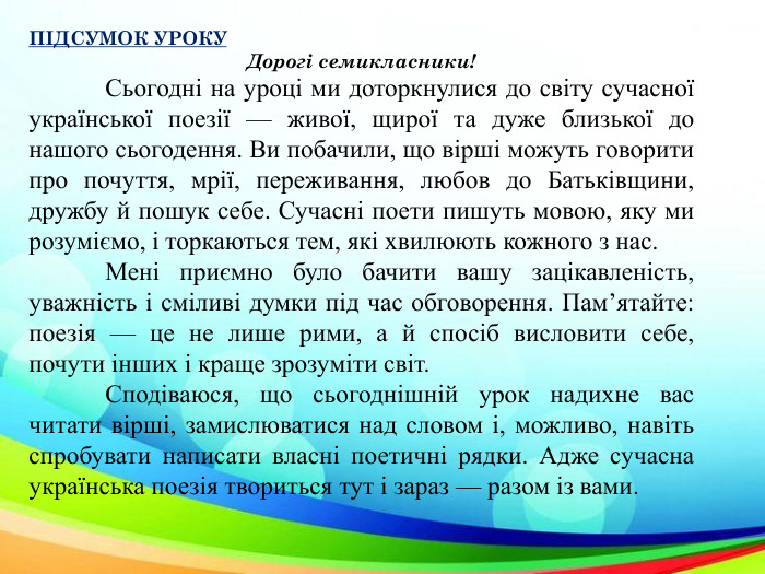 ПІДСУМОК УРОКУДорогі семикласники!	Сьогодні на уроці ми доторкнулися до світу сучасної української поезії — живої, щирої та дуже близької до нашого сьогодення. Ви побачили, що вірші можуть говорити про почуття, мрії, переживання, любов до Батьківщини, дружбу й пошук себе. Сучасні поети пишуть мовою, яку ми розуміємо, і торкаються тем, які хвилюють кожного з нас.	Мені приємно було бачити вашу зацікавленість, уважність і сміливі думки під час обговорення. Пам’ятайте: поезія — це не лише рими, а й спосіб висловити себе, почути інших і краще зрозуміти світ.	Сподіваюся, що сьогоднішній урок надихне вас читати вірші, замислюватися над словом і, можливо, навіть спробувати написати власні поетичні рядки. Адже сучасна українська поезія твориться тут і зараз — разом із вами.