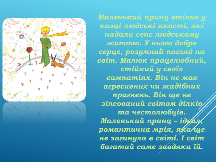Маленький принц втілив у казці людські якості, які надали сенс людському життю. У нього добре серце, розумний погляд на світ. Малюк працелюбний, стійкий у своїх симпатіях. Він не мав агресивних чи жадібних прагнень. Він ще не зіпсований світом ділків та честолюбців. Маленький принц – ідеал, романтична мрія, яка ще не загинула в світі. І світ багатий саме завдяки їй. 