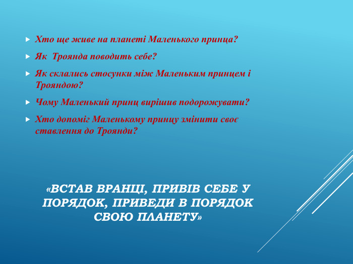 «Встав вранці, привів себе у порядок, приведи в порядок свою планету»Хто ще живе на планеті Маленького принца?Як Троянда поводить себе? Як склались стосунки між Маленьким принцем і Трояндою?Чому Маленький принц вирішив подорожувати?Хто допоміг Маленькому принцу змінити своє ставлення до Троянди? 