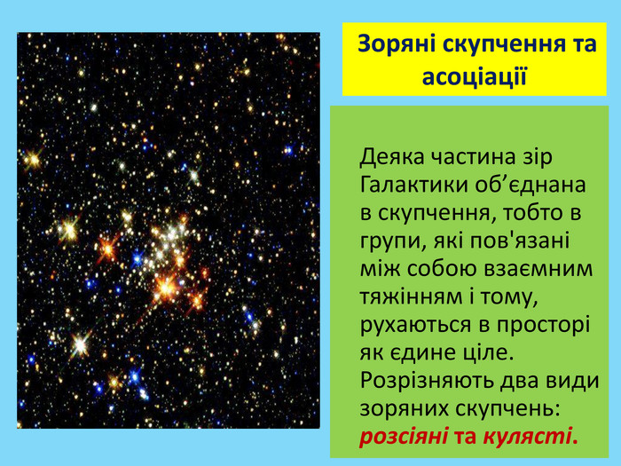  Деяка частина зір Галактики об’єднана в скупчення, тобто в групи, які пов'язані між собою взаємним тяжінням і тому, рухаються в просторі як єдине ціле. Розрізняють два види зоряних скупчень: розсіяні та кулясті. Зоряні скупчення та асоціації 