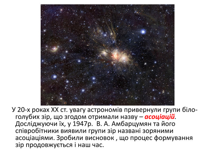  У 20-х роках ХХ ст. увагу астрономів привернули групи біло-голубих зір, що згодом отримали назву – асоціацій. Досліджуючи їх, у 1947р. В. А. Амбарцумян та його співробітники виявили групи зір названі зоряними асоціаціями. Зробили висновок , що процес формування зір продовжується і наш час.