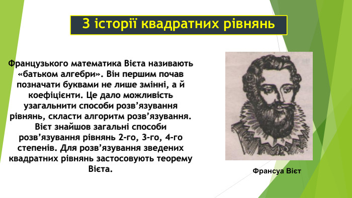 З історії квадратних рівнянь Французького математика Вієта називають «батьком алгебри». Він першим почав позначати буквами не лише змінні, а й коефіцієнти. Це дало можливість узагальнити способи розв’язування рівнянь, скласти алгоритм розв’язування. Вієт знайшов загальні способи розв’язування рівнянь 2-го, 3-го, 4-го степенів. Для розв’язування зведених квадратних рівнянь застосовують теорему Вієта. Франсуа Вієт 