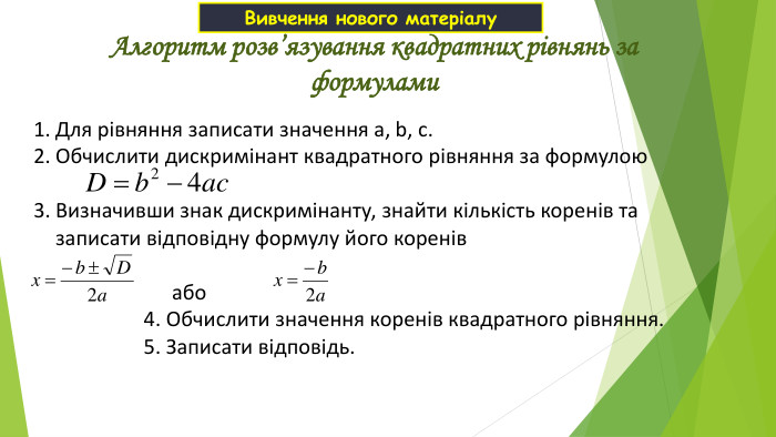 Для рівняння записати значення а, b, с. Обчислити дискримінант квадратного рівняння за формулою  Визначивши знак дискримінанту, знайти кількість коренів та записати відповідну формулу його коренів   або 4. Обчислити значення коренів квадратного рівняння. 5. Записати відповідь. Алгоритм розв’язування квадратних рівнянь за формулами Вивчення нового матеріалу 