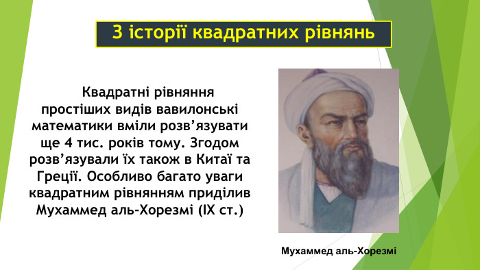     Квадратні рівняння простіших видів вавилонські математики вміли розв’язувати ще 4 тис. років тому. Згодом розв’язували їх також в Китаї та Греції. Особливо багато уваги квадратним рівнянням приділив Мухаммед аль-Хорезмі (ІХ ст.) Мухаммед аль-Хорезмі З історії квадратних рівнянь 