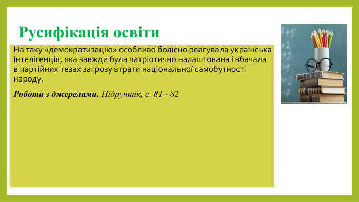 Русифікація освіти. На таку «демократизацію» особливо болісно реагувала українська інтелігенція, яка завжди була патріотично налаштована і вбачала в партійних тезах загрозу втрати національної самобутності народу. Робота з джерелами. Підручник, с. 81 - 82