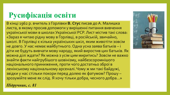 Русифікація освіти. В кінці 1962 р. вчитель з Горлівки В. Стус писав до А. Малишка листа, в якому просив допомоги у вирішенні питання вивчення української мови в школах Української РСР. Лист містив такі слова: «Зараз я читаю рідну мову в Горлівці, в російській, звичайно, школі. В Горлівці є кілька українських шкіл, яким животіти зовсім не довго. У нас немає майбутнього. Одна усна заява батьків – і діти не будуть вивчати мову народу, який виростив цих батьків. Як можна ділі ждати? Як можна з усім цим миритись? Зовсім не важко знайти факти найгрубішого шовінізму, найбезсоромнішого національного приниження, проти чого достатньо зброї в ленінському національному арсеналі. Чому ж ми такі байдужі, звідки у нас стільки покори перед долею як фатумом? Прошу – зрозумійте мене як слід. Я хочу тільки добра, чесного добра…» Підручник, с. 81