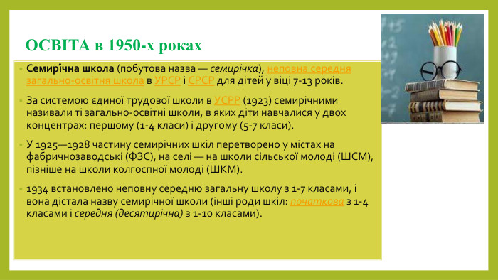 ОСВІТА в 1950-х роках. Семирі́чна школа (побутова назва — семирічка), неповна середня загально-освітня школа в УРСР і СРСР для дітей у віці 7-13 років. За системою єдиної трудової школи в УСРР (1923) семирічними називали ті загально-освітні школи, в яких діти навчалися у двох концентрах: першому (1-4 класи) і другому (5-7 класи). У 1925—1928 частину семирічних шкіл перетворено у містах на фабричнозаводські (ФЗС), на селі — на школи сільської молоді (ШСМ), пізніше на школи колгоспної молоді (ШКМ).1934 встановлено неповну середню загальну школу з 1-7 класами, і вона дістала назву семирічної школи (інші роди шкіл: початкова з 1-4 класами і середня (десятирічна) з 1-10 класами).