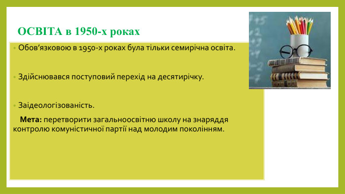 ОСВІТА в 1950-х роках. Обов’язковою в 1950-х роках була тільки семирічна освіта. Здійснювався поступовий перехід на десятирічку. Заідеологізованість. Мета: перетворити загальноосвітню школу на знаряддя контролю комуністичної партії над молодим поколінням.
