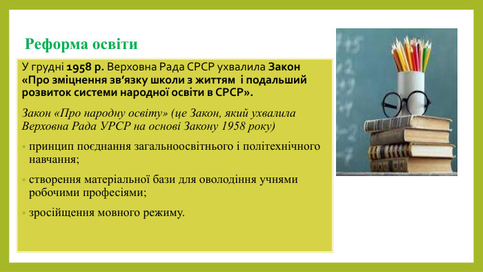 Реформа освіти. У грудні 1958 р. Верховна Рада СРСР ухвалила Закон «Про зміцнення зв’язку школи з життям і подальший розвиток системи народної освіти в СРСР». Закон «Про народну освіту» (це Закон, який ухвалила Верховна Рада УРСР на основі Закону 1958 року) принцип поєднання загальноосвітнього і політехнічного навчання;створення матеріальної бази для оволодіння учнями робочими професіями; зросійщення мовного режиму.