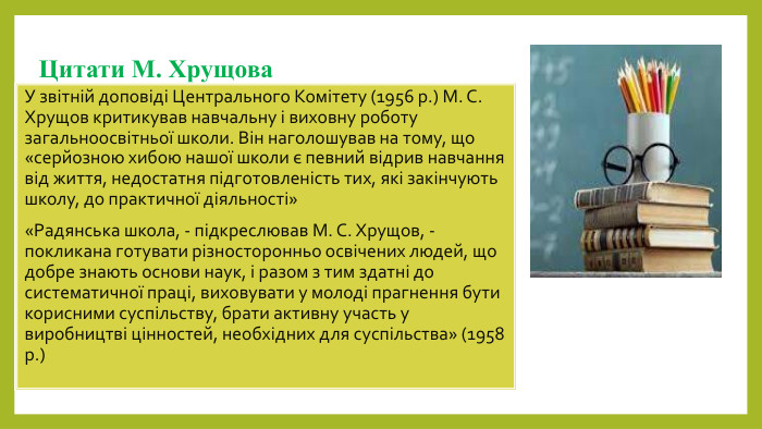 Цитати М. Хрущова. У звітній доповіді Центрального Комітету (1956 р.) М. С. Хрущов критикував навчальну і виховну роботу загальноосвітньої школи. Він наголошував на тому, що «серйозною хибою нашої школи є певний відрив навчання від життя, недостатня підготовленість тих, які закінчують школу, до практичної діяльності»«Радянська школа, - підкреслював М. С. Хрущов, - покликана готувати різносторонньо освічених людей, що добре знають основи наук, і разом з тим здатні до систематичної праці, виховувати у молоді прагнення бути корисними суспільству, брати активну участь у виробництві цінностей, необхідних для суспільства» (1958 р.)