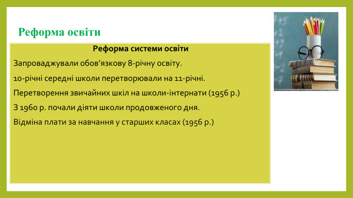 Реформа освіти. Реформа системи освіти. Запроваджували обов’язкову 8-річну освіту.10-річні середні школи перетворювали на 11-річні. Перетворення звичайних шкіл на школи-інтернати (1956 р.)З 1960 р. почали діяти школи продовженого дня. Відміна плати за навчання у старших класах (1956 р.)