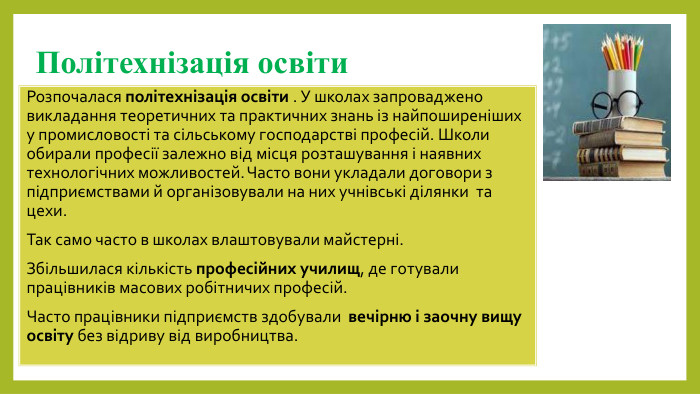 Політехнізація освіти. Розпочалася політехнізація освіти . У школах запроваджено викладання теоретичних та практичних знань із найпоширеніших у промисловості та сільському господарстві професій. Школи обирали професії залежно від місця розташування і наявних технологічних можливостей. Часто вони укладали договори з підприємствами й організовували на них учнівські ділянки та цехи. Так само часто в школах влаштовували майстерні. Збільшилася кількість професійних училищ, де готували працівників масових робітничих професій. Часто працівники підприємств здобували вечірню і заочну вищу освіту без відриву від виробництва.