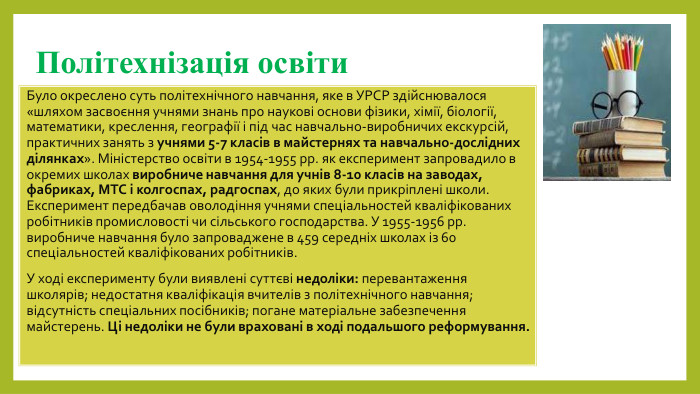 Політехнізація освіти. Було окреслено суть політехнічного навчання, яке в УРСР здійснювалося «шляхом засвоєння учнями знань про наукові основи фізики, хімії, біології, математики, креслення, географії і під час навчально-виробничих екскурсій, практичних занять з учнями 5-7 класів в майстернях та навчально-дослідних ділянках». Міністерство освіти в 1954-1955 рр. як експеримент запровадило в окремих школах виробниче навчання для учнів 8-10 класів на заводах, фабриках, МТС і колгоспах, радгоспах, до яких були прикріплені школи. Експеримент передбачав оволодіння учнями спеціальностей кваліфікованих робітників промисловості чи сільського господарства. У 1955-1956 рр. виробниче навчання було запроваджене в 459 середніх школах із 60 спеціальностей кваліфікованих робітників. У ході експерименту були виявлені суттєві недоліки: перевантаження школярів; недостатня кваліфікація вчителів з політехнічного навчання; відсутність спеціальних посібників; погане матеріальне забезпечення майстерень. Ці недоліки не були враховані в ході подальшого реформування.