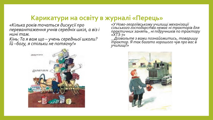 Карикатури на освіту в журналі «Перець»«Кілька років точаться дискусії про перевантаження учнів середніх шкіл, а віз і нині там. Кінь: Та я вам що – учень середньої школи? Їй –богу, я стільки не потягну!»«У Ново-георгіївському училищі механізації сільського господарства немає ні тракторів для практичних занять , ні підручників по трактору «ХТЗ-7»_ Дозвольте з вами познайомитись, товаришу трактор. Я так багато хорошого чув про вас в училищі!»