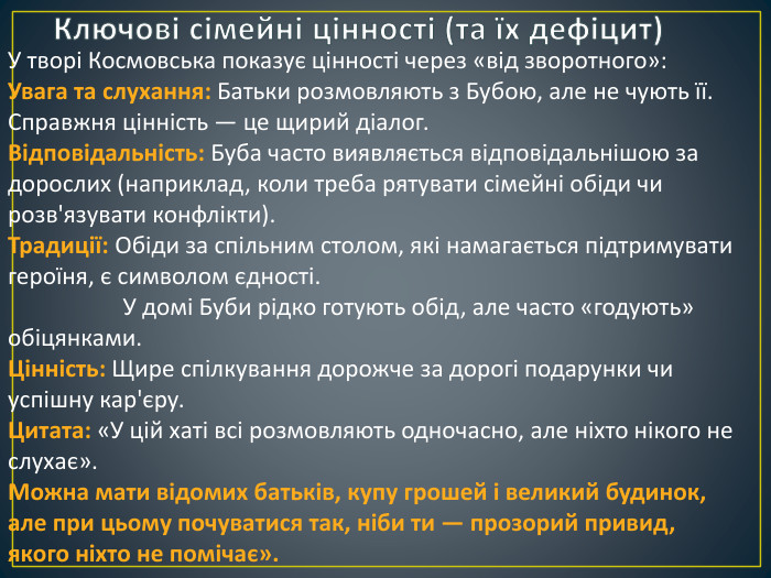 Ключові сімейні цінності (та їх дефіцит)У творі Космовська показує цінності через «від зворотного»: Увага та слухання: Батьки розмовляють з Бубою, але не чують її. Справжня цінність — це щирий діалог. Відповідальність: Буба часто виявляється відповідальнішою за дорослих (наприклад, коли треба рятувати сімейні обіди чи розв'язувати конфлікти). Традиції: Обіди за спільним столом, які намагається підтримувати героїня, є символом єдності. У домі Буби рідко готують обід, але часто «годують» обіцянками. Цінність: Щире спілкування дорожче за дорогі подарунки чи успішну кар'єру. Цитата: «У цій хаті всі розмовляють одночасно, але ніхто нікого не слухає». Можна мати відомих батьків, купу грошей і великий будинок, але при цьому почуватися так, ніби ти — прозорий привид, якого ніхто не помічає».