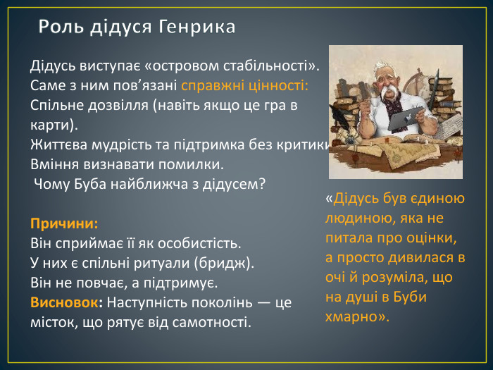 Роль дідуся Генрика. Дідусь виступає «островом стабільності». Саме з ним пов’язані справжні цінності: Спільне дозвілля (навіть якщо це гра в карти). Життєва мудрість та підтримка без критики. Вміння визнавати помилки. Чому Буба найближча з дідусем?Причини: Він сприймає її як особистість. У них є спільні ритуали (бридж). Він не повчає, а підтримує. Висновок: Наступність поколінь — це місток, що рятує від самотності.«Дідусь був єдиною людиною, яка не питала про оцінки, а просто дивилася в очі й розуміла, що на душі в Буби хмарно».