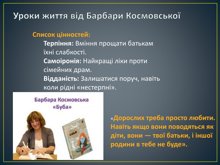 Уроки життя від Барбари КосмовськоїСписок цінностей: Терпіння: Вміння прощати батькам їхні слабкості. Самоіронія: Найкращі ліки проти сімейних драм. Відданість: Залишатися поруч, навіть коли рідні «нестерпні».«Дорослих треба просто любити. Навіть якщо вони поводяться як діти, вони — твої батьки, і іншої родини в тебе не буде».