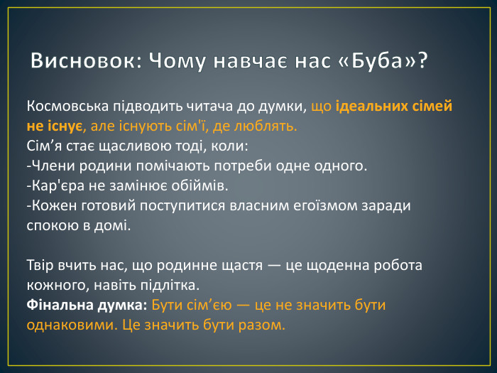 Висновок: Чому навчає нас «Буба»?Космовська підводить читача до думки, що ідеальних сімей не існує, але існують сім'ї, де люблять. Сім’я стає щасливою тоді, коли:-Члени родини помічають потреби одне одного.-Кар'єра не замінює обіймів.-Кожен готовий поступитися власним егоїзмом заради спокою в домі. Твір вчить нас, що родинне щастя — це щоденна робота кожного, навіть підлітка. Фінальна думка: Бути сім’єю — це не значить бути однаковими. Це значить бути разом.