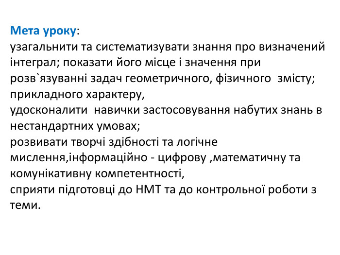 Мета уроку: узагальнити та систематизувати знання про визначений інтеграл; показати його місце і значення при розв`язуванні задач геометричного, фізичного змісту; прикладного характеру, удосконалити навички застосовування набутих знань в нестандартних умовах; розвивати творчі здібності та логічне мислення,інформаційно - цифрову ,математичну та комунікативну компетентності, сприяти підготовці до НМТ та до контрольної роботи з теми.