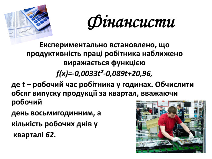  Фінансисти. Експериментально встановлено, що продуктивність праці робітника наближено виражається функцією f(x)=-0,0033t²-0,089t+20,96,де t – робочий час робітника у годинах. Обчислити обсяг випуску продукції за квартал, вважаючи робочий день восьмигодинним, а кількість робочих днів у кварталі 62.