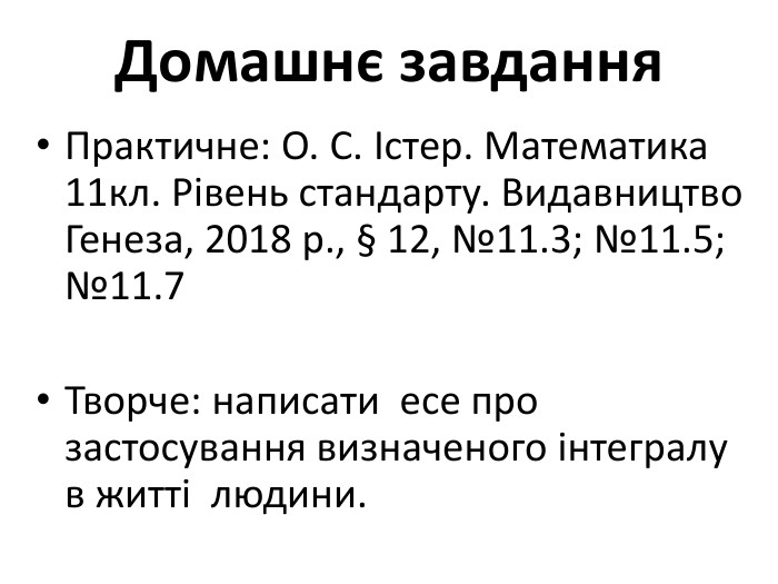 Домашнє завдання. Практичне: О. С. Істер. Математика 11кл. Рівень стандарту. Видавництво Генеза, 2018 р., § 12, №11.3; №11.5; №11.7 Творче: написати есе про застосування визначеного інтегралу в житті людини.