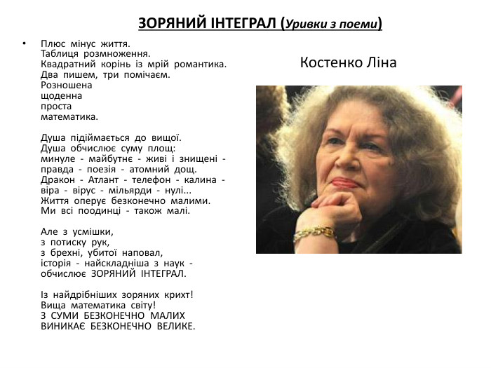 Плюс  мінус  життя. Таблиця  розмноження. Квадратний  корінь  із  мрій  романтика. Два  пишем,  три  помічаєм. Розношенащоденнапростаматематика. Душа  підіймається  до  вищої. Душа  обчислює  суму  площ:минуле  -  майбутнє  -  живі  і  знищені  -правда  -  поезія  -  атомний  дощ. Дракон  -  Атлант  -  телефон  -  калина  -віра  -  вірус  -  мільярди  -  нулі... Життя  оперує  безконечно  малими. Ми  всі  поодинці  -  також  малі. Але  з  усмішки,з  потиску  рук,з  брехні,  убитої  наповал,історія  -  найскладніша  з  наук  -обчислює  ЗОРЯНИЙ  ІНТЕГРАЛ.Із  найдрібніших  зоряних  крихт!Вища  математика  світу!З  СУМИ  БЕЗКОНЕЧНО  МАЛИХВИНИКАЄ  БЕЗКОНЕЧНО  ВЕЛИКЕ. ЗОРЯНИЙ ІНТЕГРАЛ (Уривки з поеми) Костенко Ліна