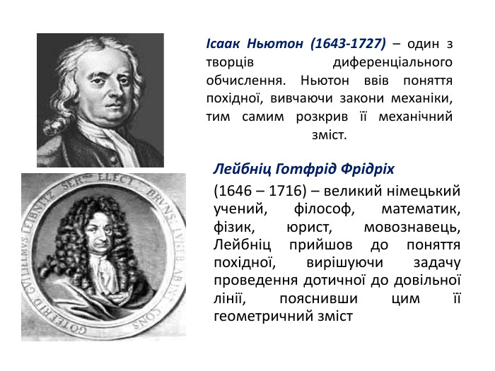 Ісаак Ньютон (1643-1727) – один з творців диференціального обчислення. Ньютон ввів поняття похідної, вивчаючи закони механіки, тим самим розкрив її механічний зміст. Лейбніц Готфрід Фрідріх (1646 – 1716) – великий німецький учений, філософ, математик, фізик, юрист, мовознавець, Лейбніц прийшов до поняття похідної, вирішуючи задачу проведення дотичної до довільної лінії, пояснивши цим її геометричний зміст