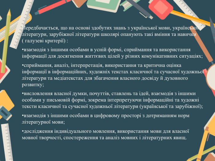 Передбачається, що на основі здобутих знань з української мови, української літератури, зарубіжної літератури школярі опанують такі вміння та навички ( галузеві критерії) : взаємодія з іншими особами в усній формі, сприймання та використання інформації для досягнення життєвих цілей у різних комунікативних ситуаціях;сприймання, аналіз, інтерпретація, використання та критична оцінка інформації в інформаційних, художніх текстах класичної та сучасної художньої літератури та медіатекстах для збагачення власного досвіду й духовного розвитку;висловлення власної думки, почуттів, ставлень та ідей, взаємодія з іншими особами у письмовій формі, зокрема інтерпретуючи інформаційні та художні тексти класичної та сучасної художньої літератури (української та зарубіжної); взаємодія з іншими особами в цифровому просторі з дотриманням норм літературної мови;дослідження індивідуального мовлення, використання мови для власної мовної творчості, спостереження та аналіз мовних і літературних явищ.
