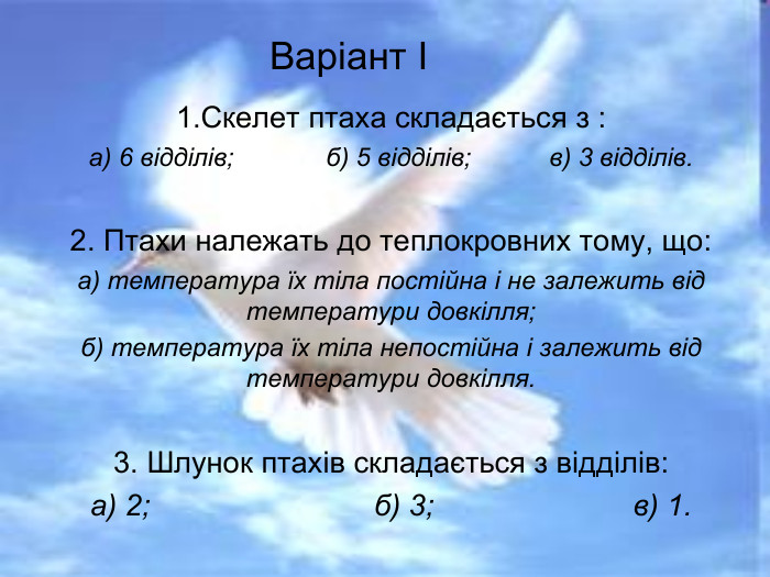 Варіант І 1.Скелет птаха складається з : а) 6 відділів;             б) 5 відділів;           в) 3 відділів.  2. Птахи належать до теплокровних тому, що: а) температура їх тіла постійна і не залежить від температури довкілля; б) температура їх тіла непостійна і залежить від температури довкілля.  3. Шлунок птахів складається з відділів: а) 2;                           б) 3;                        в) 1. 