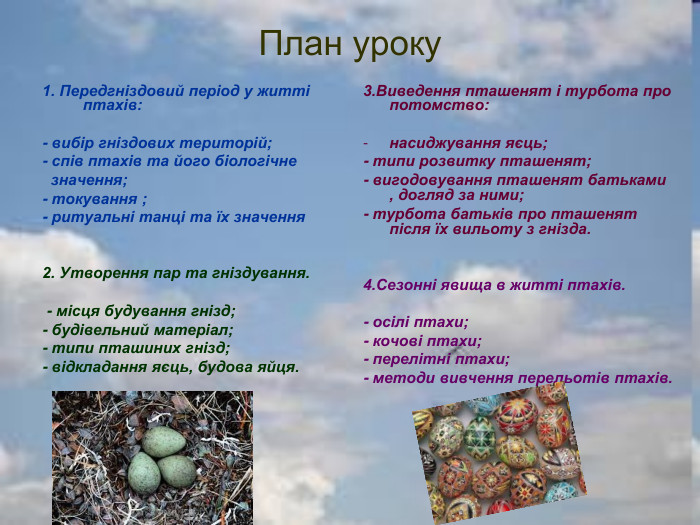 План уроку 1. Передгніздовий період у житті птахів:  - вибір гніздових територій; - спів птахів та його біологічне   значення; - токування ; - ритуальні танці та їх значення       2. Утворення пар та гніздування.   - місця будування гнізд; - будівельний матеріал; - типи пташиних гнізд; - відкладання яєць, будова яйця. 3.Виведення пташенят і турбота про потомство:  насиджування яєць; - типи розвитку пташенят; - вигодовування пташенят батьками , догляд за ними; - турбота батьків про пташенят після їх вильоту з гнізда.   4.Сезонні явища в житті птахів.  - осілі птахи; - кочові птахи; - перелітні птахи; - методи вивчення перельотів птахів. 