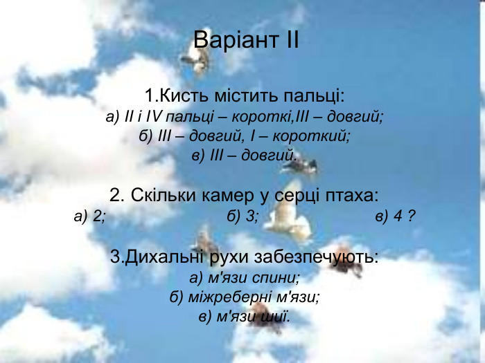 Варіант ІІ 1.Кисть містить пальці: а) ІІ і ІV пальці – короткі,ІІІ – довгий; б) ІІІ – довгий, І – короткий; в) ІІІ – довгий.  2. Скільки камер у серці птаха: а) 2;                           б) 3;                          в) 4 ?  3.Дихальні рухи забезпечують: а) м'язи спини; б) міжреберні м'язи; в) м'язи шиї. 