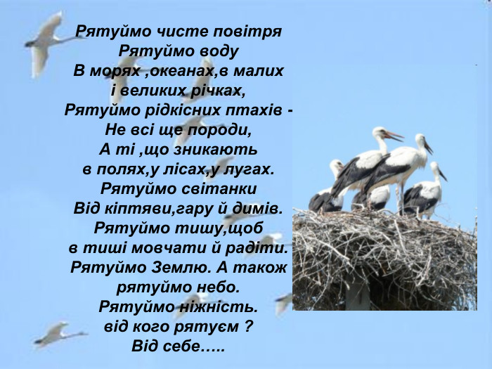 Рятуймо чисте повітря Рятуймо воду В морях ,океанах,в малих і великих річках, Рятуймо рідкісних птахів - Не всі ще породи, А ті ,що зникають в полях,у лісах,у лугах. Рятуймо світанки Від кіптяви,гару й димів. Рятуймо тишу,щоб в тиші мовчати й радіти. Рятуймо Землю. А також рятуймо небо. Рятуймо ніжність. від кого рятуєм ? Від себе….. 