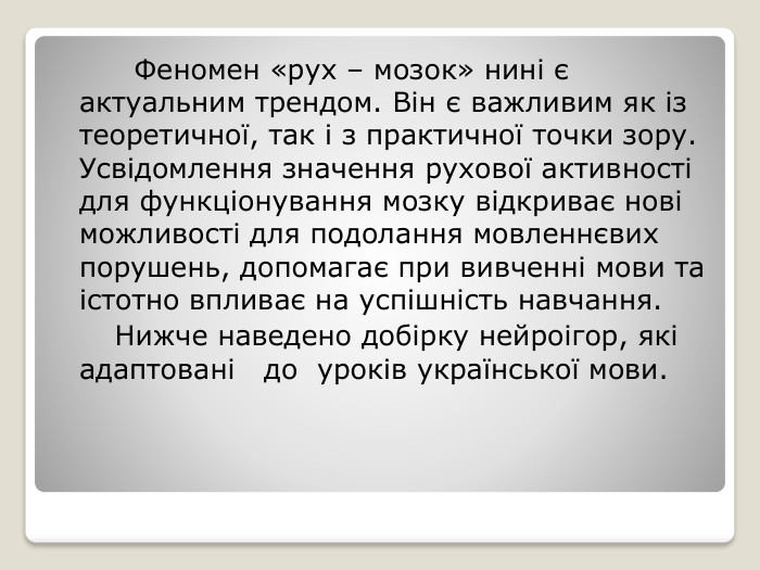  Феномен «рух – мозок» нині є актуальним трендом. Він є важливим як із теоретичної, так і з практичної точки зору. Усвідомлення значення рухової активності для функціонування мозку відкриває нові можливості для подолання мовленнєвих порушень, допомагає при вивченні мови та істотно впливає на успішність навчання. Нижче наведено добірку нейроігор, які адаптовані до уроків української мови.