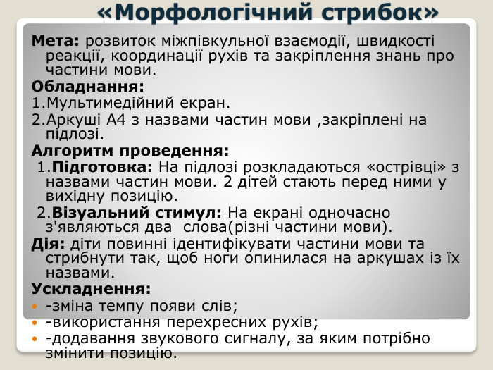  «Морфологічний стрибок»Мета: розвиток міжпівкульної взаємодії, швидкості реакції, координації рухів та закріплення знань про частини мови. Обладнання:1. Мультимедійний екран.2. Аркуші А4 з назвами частин мови ,закріплені на підлозі. Алгоритм проведення: 1. Підготовка: На підлозі розкладаються «острівці» з назвами частин мови. 2 дітей стають перед ними у вихідну позицію. 2. Візуальний стимул: На екрані одночасно з'являються два слова(різні частини мови). Дія: діти повинні ідентифікувати частини мови та стрибнути так, щоб ноги опинилася на аркушах із їх назвами. Ускладнення:-зміна темпу появи слів;-використання перехресних рухів;-додавання звукового сигналу, за яким потрібно змінити позицію.