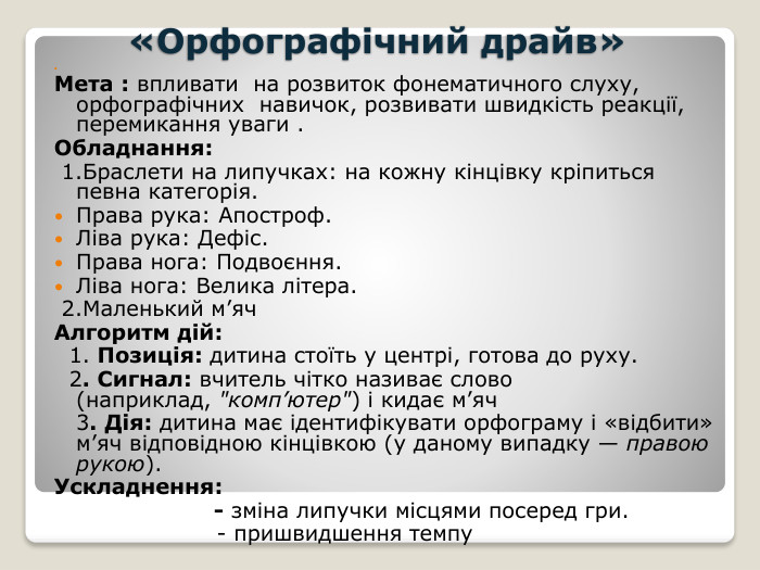  «Орфографічний драйв» Мета : впливати на розвиток фонематичного слуху, орфографічних навичок, розвивати швидкість реакції, перемикання уваги . Обладнання: 1. Браслети на липучках: на кожну кінцівку кріпиться певна категорія. Права рука: Апостроф. Ліва рука: Дефіс. Права нога: Подвоєння. Ліва нога: Велика літера. 2. Маленький м’яч. Алгоритм дій: 1. Позиція: дитина стоїть у центрі, готова до руху. 2. Сигнал: вчитель чітко називає слово (наприклад, 