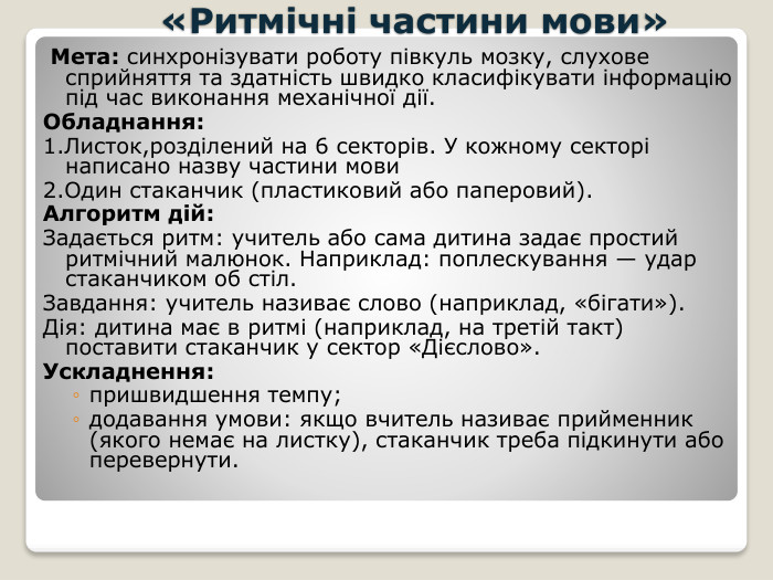  «Ритмічні частини мови» Мета: синхронізувати роботу півкуль мозку, слухове сприйняття та здатність швидко класифікувати інформацію під час виконання механічної дії. Обладнання:1. Листок,розділений на 6 секторів. У кожному секторі написано назву частини мови 2. Один стаканчик (пластиковий або паперовий). Алгоритм дій: Задається ритм: учитель або сама дитина задає простий ритмічний малюнок. Наприклад: поплескування — удар стаканчиком об стіл. Завдання: учитель називає слово (наприклад, «бігати»). Дія: дитина має в ритмі (наприклад, на третій такт) поставити стаканчик у сектор «Дієслово». Ускладнення:пришвидшення темпу;додавання умови: якщо вчитель називає прийменник (якого немає на листку), стаканчик треба підкинути або перевернути.