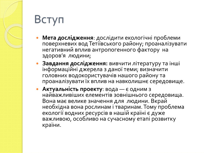 Вступ. Мета дослідження: дослідити екологічні проблеми поверхневих вод Тетіївського району; проаналізувати негативний вплив антропогенного фактору на здоров’я людини;Завдання дослідження: вивчити літературу та інші інформаційні джерела з даної теми; визначити головних водокористувачів нашого району та проаналізувати їх вплив на навколишнє середовище. Актуальність проекту: вода — є одним з найважливіших елементів зовнішнього середовища. Вона має велике значення для людини. Вкрай необхідна вона рослинам і тваринам. Тому проблема екології водних ресурсів в нашій країні є дуже важливою, особливо на сучасному етапі розвитку країни.